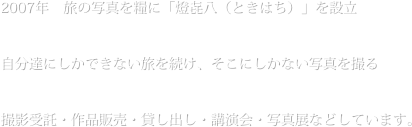 2007年　旅の写真を糧に「燈㐂八（ときはち）」を設立

自分達にしかできない旅を続け、そこにしかない写真を撮る

撮影受託・作品販売・貸し出し・講演会・写真展などしています。
